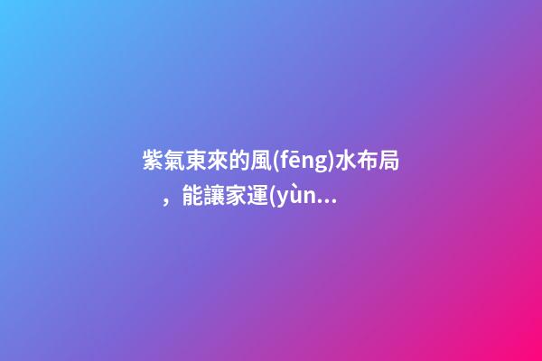 紫氣東來的風(fēng)水布局，能讓家運(yùn)生生不息！